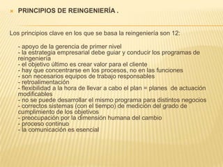 PRINCIPIOS DE REINGENIERÍA . Los principios clave en los que se basa la reingeniería son 12:  - apoyo de la gerencia de primer nivel  - la estrategia empresarial debe guiar y conducir los programas de reingeniería- el objetivo último es crear valor para el cliente - hay que concentrarse en los procesos, no en las funciones  - son necesarios equipos de trabajo responsables  - retroalimentación - flexibilidad a la hora de llevar a cabo el plan = planes  de actuación modificables  - no se puede desarrollar el mismo programa para distintos negocios  - correctos sistemas (con el tiempo) de medición del grado de cumplimiento de los objetivos  - preocupación por la dimensión humana del cambio  - proceso continuo - la comunicación es esencial 
