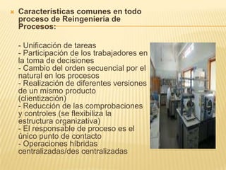 Características comunes en todo proceso de Reingeniería de Procesos: - Unificación de tareas - Participación de los trabajadores en la toma de decisiones  - Cambio del orden secuencial por el natural en los procesos - Realización de diferentes versiones de un mismo producto (clientización)  - Reducción de las comprobaciones y controles (se flexibiliza la estructura organizativa)  - El responsable de proceso es el único punto de contacto  - Operaciones híbridas centralizadas/des centralizadas 