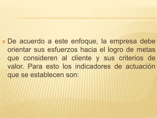 De acuerdo a este enfoque, la empresa debe orientar sus esfuerzos hacia el logro de metas que consideren al cliente y sus criterios de valor. Para esto los indicadores de actuación que se establecen son: 