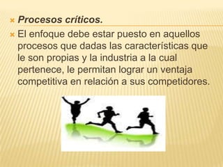 Procesos críticos.El enfoque debe estar puesto en aquellos procesos que dadas las características que le son propias y la industria a la cual pertenece, le permitan lograr un ventaja competitiva en relación a sus competidores. 