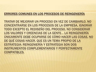 ERRORES COMUNES EN LOS PROCESOS DE REINGENIERÍA Tratar de mejorar un proceso en vez de cambiarlo, no concentrarse en los procesos de la empresa, ignorar todo excepto el rediseño del proceso, no considerar los valores y creencias de la gente… La reingeniería únicamente debe ocuparse de cómo hacer las cosas, no de qué cosas hacer, que es un tema propio de la estrategia: reingeniería y estrategia son dos instrumentos complementarios y perfectamente compatibles. 