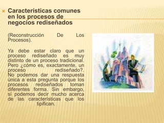 Características comunes en los procesos de negocios rediseñados(Reconstrucción De Los Procesos).Ya debe estar claro que un proceso rediseñado es muy distinto de un proceso tradicional. Pero ¿cómo es, exactamente, un proceso rediseñado?. No podemos dar una respuesta única a esta pregunta porque los procesos rediseñados toman diferentes forma. Sin embargo, sí podemos decir mucho acerca de las características que los tipifican.