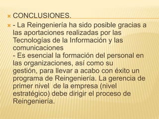 CONCLUSIONES. - La Reingeniería ha sido posible gracias a las aportaciones realizadas por las Tecnologías de la Información y las comunicaciones  - Es esencial la formación del personal en las organizaciones, así como su gestión, para llevar a acabo con éxito un programa de Reingeniería. La gerencia de primer nivel  de la empresa (nivel estratégico) debe dirigir el proceso de Reingeniería.