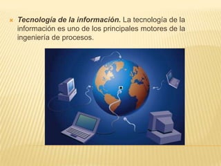 Tecnología de la información. La tecnología de la información es uno de los principales motores de la ingeniería de procesos.