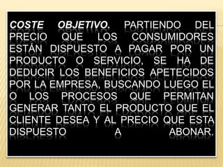 Coste objetivo. Partiendo del precio que los consumidores están dispuesto a pagar por un producto o servicio, se ha de deducir los beneficios apetecidos por la empresa, buscando luego el o los procesos que permitan generar tanto el producto que el cliente desea y al precio que esta dispuesto a abonar.