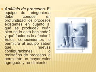 Análisis de procesos. El equipo de reingeniería debe conocer en profundidad los procesos existentes en cuanto a: qué se produce? cuán bien se lo está haciendo? y qué factores lo afectan? Estos conocimientos le permitirá al equipo saber que nuevas configuraciones o rediseños de procesos le permitirán un mayor valor agregado y rendimiento.