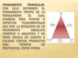 Pensamiento triangular. Con ello definimos el pensamiento propio de la reingeniería el cual combina tres puntos o aspectos fundamentales que son: la búsqueda de un incremento absoluto (positivo o negativo) y en gran escala en cuanto a calidad, costos, productividad, tiempos de respuestas, entre otros.