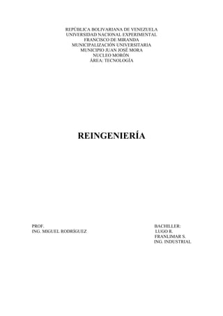 REPÚBLICA BOLIVARIANA DE VENEZUELA
UNIVERSIDAD NACIONAL EXPERIMENTAL
FRANCISCO DE MIRANDA
MUNICIPALIZACIÓN UNIVERSITARIA
MUNICIPIO JUAN JOSÉ MORA
NUCLEO MORÓN
ÁREA: TECNOLOGÍA
REINGENIERÍA
PROF. BACHILLER:
ING. MIGUEL RODRÍGUEZ LUGO R.
FRANLIMAR S.
ING. INDUSTRIAL
 