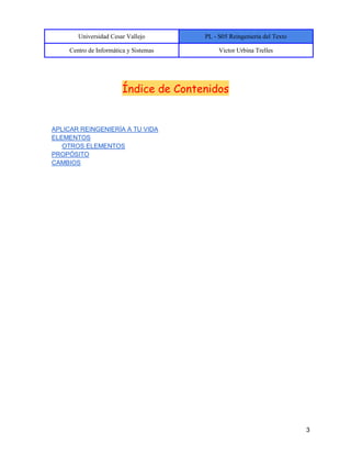 Universidad Cesar Vallejo PL - S05 Reingeniería del Texto
Centro de Informática y Sistemas Victor Urbina Trelles
3
Índice de Contenidos
APLICAR REINGENIERÍA A TU VIDA
ELEMENTOS
OTROS ELEMENTOS
PROPÓSITO
CAMBIOS
 
