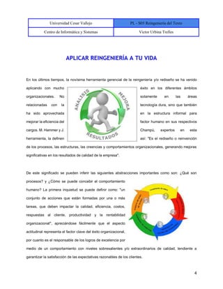 Universidad Cesar Vallejo PL - S05 Reingeniería del Texto
Centro de Informática y Sistemas Victor Urbina Trelles
4
APLICAR REINGENIERÍA A TU VIDA
En los últimos tiempos, la novísima herramienta gerencial de la reingeniería y/o rediseño se ha venido
aplicando con mucho éxito en los diferentes ámbitos
organizacionales. No solamente en las áreas
relacionadas con la tecnología dura, sino que también
ha sido aprovechada en la estructura informal para
mejorar la eficiencia del factor humano en sus respectivos
cargos. M. Hammer y J. Champú, expertos en esta
herramienta, la definen así: "Es el rediseño o reinvención
de los procesos, las estructuras, las creencias y comportamientos organizacionales, generando mejoras
significativas en los resultados de calidad de la empresa".
De este significado se pueden inferir las siguientes abstracciones importantes como son: ¿Qué son
procesos? y ¿Cómo se puede concebir el comportamiento
humano? La primera inquietud se puede definir como: "un
conjunto de acciones que están formadas por una o más
tareas, que deben impactar la calidad, eficiencia, costos,
respuestas al cliente, productividad y la rentabilidad
organizacional", apreciándose fácilmente que el aspecto
actitudinal representa el factor clave del éxito organizacional,
por cuanto es el responsable de los logros de excelencia por
medio de un comportamiento con niveles sobresalientes y/o extraordinarios de calidad, tendiente a
garantizar la satisfacción de las expectativas razonables de los clientes.
 