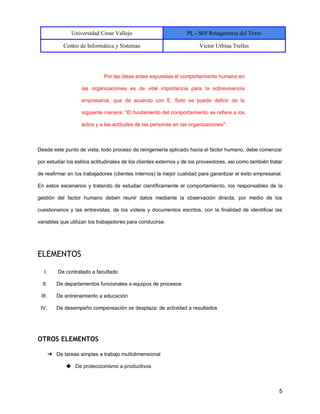 Universidad Cesar Vallejo PL - S05 Reingeniería del Texto
Centro de Informática y Sistemas Victor Urbina Trelles
5
Por las ideas antes expuestas el comportamiento humano en
las organizaciones es de vital importancia para la sobrevivencia
empresarial, que de acuerdo con E. Soto se puede definir de la
siguiente manera: "El fundamento del comportamiento se refiere a los
actos y a las actitudes de las personas en las organizaciones".
Desde este punto de vista, todo proceso de reingeniería aplicado hacia el factor humano, debe comenzar
por estudiar los estilos actitudinales de los clientes externos y de los proveedores, así como también tratar
de reafirmar en los trabajadores (clientes internos) la mejor cualidad para garantizar el éxito empresarial.
En estos escenarios y tratando de estudiar científicamente el comportamiento, los responsables de la
gestión del factor humano deben reunir datos mediante la observación directa, por medio de los
cuestionarios y las entrevistas, de los vídeos y documentos escritos, con la finalidad de identificar las
variables que utilizan los trabajadores para conducirse.
ELEMENTOS
I. De contratado a facultado
II. De departamentos funcionales a equipos de procesos
III. De entrenamiento a educación
IV. De desempeño compensación se desplaza: de actividad a resultados
OTROS ELEMENTOS
➔ De tareas simples a trabajo multidimensional
◆ De proteccionismo a productivos
 