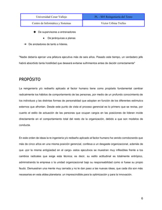 Universidad Cesar Vallejo PL - S05 Reingeniería del Texto
Centro de Informática y Sistemas Victor Urbina Trelles
6
◆ De supervisores a entrenadores
● De jerárquicas a planas
➔ De anotadores de tanto a líderes.
"Nadie debería ejercer una jefatura ejecutiva más de seis años. Pasado este tiempo, un verdadero jefe
habrá absorbido tanta hostilidad que deseará evitarse sufrimientos antes de decidir correctamente"
PROPÓSITO
La reingeniería y/o rediseño aplicado al factor humano tiene como propósito fundamental cambiar
radicalmente los hábitos de comportamiento de las personas, por medio de un profundo conocimiento de
los individuos y las distintas formas de personalidad que adoptan en función de los diferentes estímulos
externos que afrontan. Desde este punto de vista el proceso gerencial es lo primero que se revisa, por
cuanto el estilo de actuación de las personas que ocupan cargos en las posiciones de lideran incide
directamente en el comportamiento total del resto de la organización, debido a que son modelos de
conducta.
En este orden de ideas la re ingeniería y/o rediseño aplicado al factor humano ha venido corroborando que
más de cinco años en una misma posición gerencial, conlleva a un desgaste organizacional, además de
que -por la misma antigüedad en el cargo- estos ejecutivos se muestran muy inflexibles frente a los
cambios radicales que exige esta técnica; es decir, su estilo actitudinal es totalmente entrópico,
administrando la empresa o la unidad organizacional bajo su responsabilidad como si fuese su propio
feudo. Demuestran una mente muy cerrada y no le dan paso a las nuevas ideas, que cada día son más
necesarias en esta aldea planetaria: un imprescindible para la optimización y para la innovación.
 