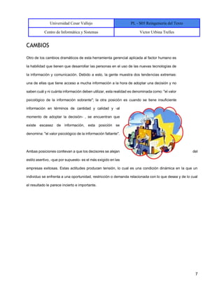 Universidad Cesar Vallejo PL - S05 Reingeniería del Texto
Centro de Informática y Sistemas Victor Urbina Trelles
7
CAMBIOS
Otro de los cambios dramáticos de esta herramienta gerencial aplicada al factor humano es
la habilidad que tienen que desarrollar las personas en el uso de las nuevas tecnologías de
la información y comunicación. Debido a esto, la gente muestra dos tendencias extremas:
una de ellas que tiene acceso a mucha información a la hora de adoptar una decisión y no
saben cuál y ni cuánta información deben utilizar, esta realidad es denominada como: "el valor
psicológico de la información sobrante"; la otra posición es cuando se tiene insuficiente
información en términos de cantidad y calidad y -al
momento de adoptar la decisión- , se encuentran que
existe escasez de información, esta posición se
denomina: "el valor psicológico de la información faltante".
Ambas posiciones conllevan a que los decisores se alejan del
estilo asertivo, -que por supuesto- es el más exigido en las
empresas exitosas. Estas actitudes producen tensión, lo cual es una condición dinámica en la que un
individuo se enfrenta a una oportunidad, restricción o demanda relacionada con lo que desea y de lo cual
el resultado le parece incierto e importante.
 