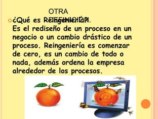 OTRA DEFINICIÓN.¿Qué es Reingeniería?Es el rediseño de un proceso en un negocio o un cambio drástico de un proceso. Reingeniería es comenzar de cero, es un cambio de todo o nada, además ordena la empresa alrededor de los procesos. 