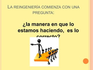 La reingeniería comienza con una pregunta:¿la manera en que lo estamos haciendo,  es lo correcto?