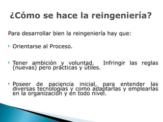 Para desarrollar bien la reingeniería hay que: Orientarse al Proceso.  Tener ambición y voluntad.  Infringir las reglas (nuevas) pero prácticas y útiles. Poseer de paciencia inicial, para entender las diversas tecnologías y como adaptarlas y emplearlas en la organización y en todo nivel.  