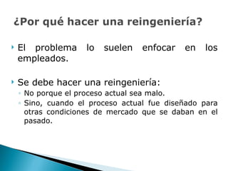 El problema lo suelen enfocar en los empleados. Se debe hacer una reingeniería: No porque el proceso actual sea malo. Sino, cuando el proceso actual fue diseñado para otras condiciones de mercado que se daban en el pasado.  