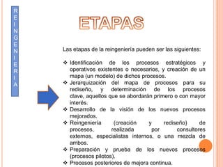 R
E
I
N
G
E
N   Las etapas de la reingeniería pueden ser las siguientes:
I
E    Identificación de los procesos estratégicos y
R     operativos existentes o necesarios, y creación de un
I     mapa (un modelo) de dichos procesos.
A    Jerarquización del mapa de procesos para su
      rediseño, y determinación de los procesos
      clave, aquellos que se abordarán primero o con mayor
      interés.
     Desarrollo de la visión de los nuevos procesos
      mejorados.
     Reingeniería      (creación    y     rediseño)     de
      procesos,        realizada      por       consultores
      externos, especialistas internos, o una mezcla de
      ambos.
     Preparación y prueba de los nuevos procesos
      (procesos pilotos).
     Procesos posteriores de mejora continua.
 