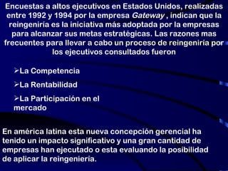 En américa latina esta nueva concepción gerencial ha tenido un impacto significativo y una gran cantidad de empresas han ejecutado o esta evaluando la posibilidad de aplicar la reingeniería. Encuestas a altos ejecutivos en Estados Unidos, realizadas entre 1992 y 1994 por la empresa  Gateway  , indican que la reingeniría es la iniciativa más adoptada por la empresas para alcanzar sus metas estratégicas. Las razones mas frecuentes para llevar a cabo un proceso de reingeniría por los ejecutivos consultados fueron La Competencia La Rentabilidad La Participación en el mercado 