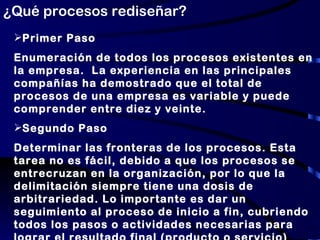 ¿Qué procesos rediseñar? Primer Paso Enumeración de todos los procesos existentes en la empresa.  La experiencia en las principales compañías ha demostrado que el total de procesos de una empresa es variable y puede comprender entre diez y veinte. Segundo Paso Determinar las fronteras de los procesos. Esta tarea no es fácil, debido a que los procesos se entrecruzan en la organización, por lo que la delimitación siempre tiene una dosis de arbitrariedad. Lo importante es dar un seguimiento al proceso de inicio a fin, cubriendo todos los pasos o actividades necesarias para lograr el resultado final (producto o servicio) 