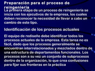 Preparación para el proceso de reingeniería La primera etapa de un proceso de reingeniería se inicia con los ejecutivos de la empresa, los cuales deben reconocer la necesidad de llevar a cabo un cambio de este tipo. Identificación de los procesos actuales El equipo de rediseño debe identificar todos los procesos actuales de la empresa. Esta tarea no es fácil, dado que los procesos generalmente se encuentran interrelacionados y mezclados dentro de una estructura de departamentos funcionales. Los procesos son a su vez un conjunto de subprocesos dentro de la organización, lo que crea confusiones para fijar sus fronteras en la práctica 
