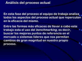 Análisis del proceso actual En esta fase del proceso el equipo de trabajo analiza todos los aspectos del proceso actual que repercuten en la eficacia del mismo.  Entre las formas más eficaces de llevar a cabo este trabajo esta el uso del  benchmarking , es decir, buscar los mejores puntos de referencia en el mercado o sistemas líderes que nos permitan cambios de gran magnitud en nuestro propio proceso. 