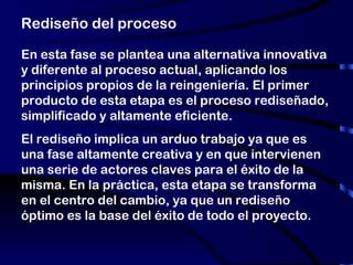 Rediseño del proceso En esta fase se plantea una alternativa innovativa y diferente al proceso actual, aplicando los principios propios de la reingeniería. El primer producto de esta etapa es el proceso rediseñado, simplificado y altamente eficiente. El rediseño implica un arduo trabajo ya que es una fase altamente creativa y en que intervienen una serie de actores claves para el éxito de la misma. En la práctica, esta etapa se transforma en el centro del cambio, ya que un rediseño óptimo es la base del éxito de todo el proyecto. 