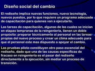 Diseño social del cambio El rediseño implica nuevas funciones, nueva tecnología, nuevos puestos, por lo que requiere un programa adecuado de capacitación para quienes van a ejecutarlo. Las tareas de capacitación, algunas de las cuales se inician en etapas tempranas de la reingeniería, tienen un doble propósito: preparar técnicamente al personal en las tareas propias del nuevo proceso y crear un clima adecuado para que el personal este mas dispuesto a apoyar el cambio. Las pruebas piloto constituyen otro paso escencial del rediseño, dado que una de las causas específicas de fracaso en reingeniería es el pasar del rediseño directamente a la ejecución, sin mediar un proceso de transición. 