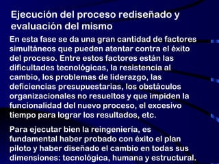 Ejecución del proceso rediseñado y evaluación del mismo En esta fase se da una gran cantidad de factores simultáneos que pueden atentar contra el éxito del proceso. Entre estos factores están las dificultades tecnológicas, la resistencia al cambio, los problemas de liderazgo, las deficiencias presupuestarias, los obstáculos organizacionales no resueltos y que impiden la funcionalidad del nuevo proceso, el excesivo tiempo para lograr los resultados, etc. Para ejecutar bien la reingeniería, es fundamental haber probado con éxito el plan piloto y haber diseñado el cambio en todas sus dimensiones: tecnológica, humana y estructural. 