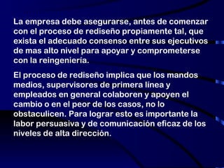 La empresa debe asegurarse, antes de comenzar con el proceso de rediseño propiamente tal, que exista el adecuado consenso entre sus ejecutivos de mas alto nivel para apoyar y comprometerse con la reingeniería. El proceso de rediseño implica que los mandos medios, supervisores de primera línea y empleados en general colaboren y apoyen el cambio o en el peor de los casos, no lo obstaculicen. Para lograr esto es importante la labor persuasiva y de comunicación eficaz de los niveles de alta dirección. 
