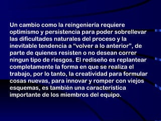 Un cambio como la reingeniería requiere optimismo y persistencia para poder sobrellevar las dificultades naturales del proceso y la inevitable tendencia a “volver a lo anterior”, de parte de quienes resisten o no desean correr ningun tipo de riesgos. El rediseño es replantear completamente la forma en que se realiza el trabajo, por lo tanto, la creatividad para formular cosas nuevas, para innovar y romper con viejos esquemas, es también una característica importante de los miembros del equipo. 