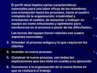 El perfil ideal implica varias características esenciales para una labor eficaz de los miembros: una orientación hacia los procesos, hacia el cuadro completo de la organización; creatividad y orientación al cambio, de escuchar y trabajar en equipo asi como entusiasmo y optimismo para mantenerse en el proceso a pesar de las dificultades,. Las tareas del equipo tienen relación con cuatro aspectos esenciales: Entender el proceso antiguo y lo que requieren los clientes Inventar un nuevo proceso Construir el nuevo proceso, con todas las implicaciones que eso tiene en cuanto a su ejecución Convencer a la organización de la nueva forma en que se realizará el trabajo 