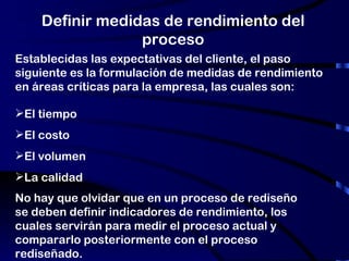 Definir medidas de rendimiento del proceso No hay que olvidar que en un proceso de rediseño se deben definir indicadores de rendimiento, los cuales servirán para medir el proceso actual y compararlo posteriormente con el proceso rediseñado.  Establecidas las expectativas del cliente, el paso siguiente es la formulación de medidas de rendimiento en áreas críticas para la empresa, las cuales son:  El tiempo El costo El volumen La calidad 