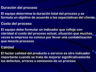 Duración del proceso  El equipo determina la duración total del proceso y se formula un objetivo de acuerdo a las expectativas del cliente Costo del proceso El equipo debe formular un indicador que refleje con claridad el costo del proceso actual, situación que muchas veces la empresa no conoce por llevar una contabilización que mezcla procesos Calidad El factor calidad del producto o servicio es otro indicador importante cuando se trata de mejorar significativamente los defectos, errores u omisiones de un proceso 