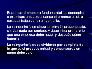 Repensar de manera fundamental los conceptos o premisas en que descansa el proceso es otra característica de la reingeniería.  La reingeniería empieza sin ningún preconcepto, sin dar nada por sentado y determina primero lo que una empresa debe hacer y después cómo hacerlo. La reingeniería debe olvidarse por completo de lo que es el proceso actual y concentrarse en como debe ser.  