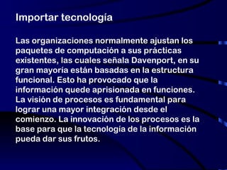 Importar tecnología Las organizaciones normalmente ajustan los paquetes de computación a sus prácticas existentes, las cuales señala Davenport, en su gran mayoría están basadas en la estructura funcional. Esto ha provocado que la información quede aprisionada en funciones. La visión de procesos es fundamental para lograr una mayor integración desde el comienzo. La innovación de los procesos es la base para que la tecnología de la información pueda dar sus frutos. 