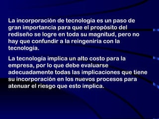 La incorporación de tecnología es un paso de gran importancia para que el propósito del rediseño se logre en toda su magnitud, pero no hay que confundir a la reingeniría con la tecnología. La tecnología implica un alto costo para la empresa, por lo que debe evaluarse adecuadamente todas las implicaciones que tiene su incorporación en los nuevos procesos para atenuar el riesgo que esto implica. 
