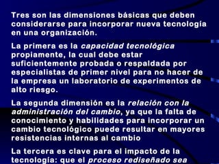 Tres son las dimensiones básicas que deben considerarse para incorporar nueva tecnología en una organización.  La primera es la  capacidad tecnológica  propiamente, la cual debe estar suficientemente probada o respaldada por especialistas de primer nivel para no hacer de la empresa un laboratorio de experimentos de alto riesgo. La segunda dimensión es la  relación con la administración del cambio , ya que la falta de conocimiento y habilidades para incorporar un cambio tecnológico puede resultar en mayores resistencias internas al cambio La tercera es clave para el impacto de la tecnología: que el  proceso rediseñado sea altamente innovador  y esté estrechamente ligado a la estrategia global de la empresa 