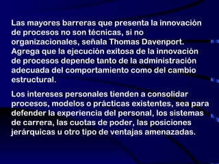 Las mayores barreras que presenta la innovación de procesos no son técnicas, si no organizacionales, señala Thomas Davenport. Agrega que la ejecución exitosa de la innovación de procesos depende tanto de la administración adecuada del comportamiento como del cambio estructural. Los intereses personales tienden a consolidar procesos, modelos o prácticas existentes, sea para defender la experiencia del personal, los sistemas de carrera, las cuotas de poder, las posiciones jerárquicas u otro tipo de ventajas amenazadas. 
