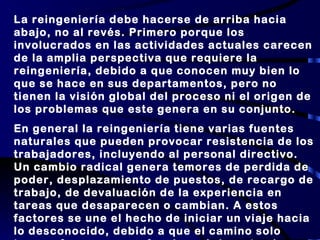 La reingeniería debe hacerse de arriba hacia abajo, no al revés. Primero porque los involucrados en las actividades actuales carecen de la amplia perspectiva que requiere la reingeniería, debido a que conocen muy bien lo que se hace en sus departamentos, pero no tienen la visión global del proceso ni el origen de los problemas que este genera en su conjunto. En general la reingeniería tiene varias fuentes naturales que pueden provocar resistencia de los trabajadores, incluyendo al personal directivo. Un cambio radical genera temores de perdida de poder, desplazamiento de puestos, de recargo de trabajo, de devaluación de la experiencia en tareas que desaparecen o cambian. A estos factores se une el hecho de iniciar un viaje hacia lo desconocido, debido a que el camino solo tomara forma y se perfeccionará durante el proceso mismo de rediseño. Pocos estarán tranquilos con ello. 