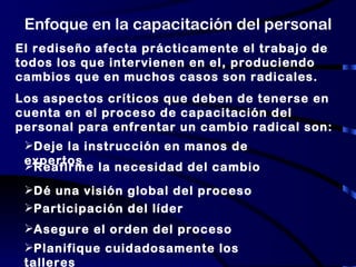 Enfoque en la capacitación del personal El rediseño afecta prácticamente el trabajo de todos los que intervienen en el, produciendo cambios que en muchos casos son radicales. Los aspectos críticos que deben de tenerse en cuenta en el proceso de capacitación del personal para enfrentar un cambio radical son: Deje la instrucción en manos de expertos Reafirme la necesidad del cambio Dé una visión global del proceso Participación del líder Asegure el orden del proceso Planifique cuidadosamente los talleres 