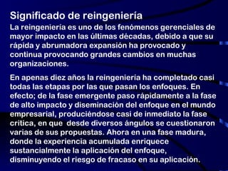 Significado de reingeniería La reingeniería es uno de los fenómenos gerenciales de mayor impacto en las últimas décadas, debido a que su rápida y abrumadora expansión ha provocado y continua provocando grandes cambios en muchas organizaciones. En apenas diez años la reingeniería ha completado casi todas las etapas por las que pasan los enfoques. En efecto; de la fase emergente paso rápidamente a la fase de alto impacto y diseminación del enfoque en el mundo empresarial, produciéndose casi de inmediato la fase critica, en que  desde diversos ángulos se cuestionaron varias de sus propuestas. Ahora en una fase madura, donde la experiencia acumulada enriquece sustancialmente la aplicación del enfoque, disminuyendo el riesgo de fracaso en su aplicación. 
