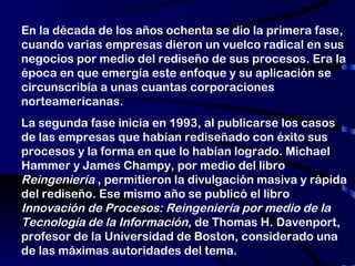 En la década de los años ochenta se dio la primera fase, cuando varias empresas dieron un vuelco radical en sus negocios por medio del rediseño de sus procesos. Era la época en que emergía este enfoque y su aplicación se circunscribía a unas cuantas corporaciones norteamericanas. La segunda fase inicia en 1993, al publicarse los casos de las empresas que habían rediseñado con éxito sus procesos y la forma en que lo habían logrado. Michael Hammer y James Champy, por medio del libro  Reingeniería  , permitieron la divulgación masiva y rápida del rediseño. Ese mismo año se publicó el libro  Innovación de Procesos: Reingeniería por medio de la Tecnología de la Información , de Thomas H. Davenport, profesor de la Universidad de Boston, considerado una de las máximas autoridades del tema. 
