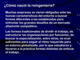 ¿Cómo nació la reingeniería? Muchas empresas se vieron obligadas ante las nuevas características del entorno a buscar formas diferentes a las establecidas para enfrentar los grandes desafíos de un mercado altamente competitivo.  Las formas tradicionales de dividir el trabajo, de estructurar las organizaciones por funciones, de buscar la especialización, entre otras, no eran suficientes para seguir el ritmo requerido para  un entorno globalizado, por lo que estudiaron y llevaron a la práctica formas distintas de enfocar el trabajo. 