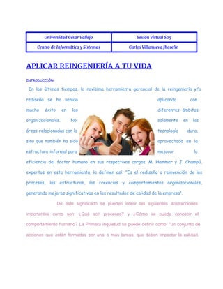  
Universidad Cesar Vallejo Sesión Virtual S05
Centro de Informática y Sistemas Carlos Villanueva Jhoselin
 
APLICAR REINGENIERÍA A TU VIDA
INTRODUCCIÓN
En los últimos tiempos, la novísima herramienta gerencial de la reingeniería y/o
rediseño se ha venido aplicando con
mucho éxito en los diferentes ámbitos
organizacionales. No solamente en las
áreas relacionadas con la tecnología dura,
sino que también ha sido aprovechada en la
estructura informal para mejorar la
eficiencia del factor humano en sus respectivos cargos. M. Hammer y J. Champú,
expertos en esta herramienta, la definen así: "Es el rediseño o reinvención de los
procesos, las estructuras, las creencias y comportamientos organizacionales,
generando mejoras significativas en los resultados de calidad de la empresa".
De este significado se pueden inferir las siguientes abstracciones                 
importantes como son: ¿Qué son procesos? y ¿Cómo se puede concebir el                       
comportamiento humano? La Primera inquietud se puede definir como: "un conjunto de                       
acciones que están formadas por una o más tareas, que deben impactar la calidad,                           
 
