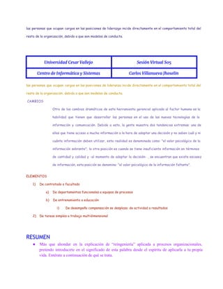 las personas que ocupan cargos en las posiciones de liderazgo incide directamente en el comportamiento total del
resto de la organización, debido a que son modelos de conducta.
 
Universidad Cesar Vallejo Sesión Virtual S05
Centro de Informática y Sistemas Carlos Villanueva Jhoselin
las personas que ocupan cargos en las posiciones de lideranza incide directamente en el comportamiento total del
resto de la organización, debido a que son modelos de conducta.
CAMBIOS
Otro de los cambios dramáticos de esta herramienta gerencial aplicada al factor humano es la
habilidad que tienen que desarrollar las personas en el uso de las nuevas tecnologías de la
información y comunicación. Debido a esto, la gente muestra dos tendencias extremas: una de
ellas que tiene acceso a mucha información a la hora de adoptar una decisión y no saben cuál y ni
cuánta información deben utilizar, esta realidad es denominada como: "el valor psicológico de la
información sobrante"; la otra posición es cuando se tiene insuficiente información en términos
de cantidad y calidad y -al momento de adoptar la decisión- , se encuentran que existe escasez
de información, esta posición se denomina: "el valor psicológico de la información faltante".
ELEMENTOS
1) De contratado a facultado
a) De departamentos funcionales a equipos de procesos
b) De entrenamiento a educación
i) De desempeño compensación se desplaza: de actividad a resultados
2) De tareas simples a trabajo multidimensional
RESUMEN
● Más que ahondar en la explicación de “reingeniería” aplicada a procesos organizacionales,                       
pretendo introducirte en el significado de esta palabra desde el espíritu de aplicarla a tu propia                               
vida. Entérate a continuación de qué se trata. 
 