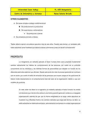Universidad Cesar Vallejo PL-S05-Reingeniería
Centro de Informática y Sistemas Renzo Dolores Briceño
4
OTROS ELEMENTOS
➔ De tareas simples a trabajo multidimensional
◆ De proteccionismo a productivos
◆ De supervisores a entrenadores
● De jerárquicas a planas
➔ De anotadores de tanto a líderes.
"Nadie debería ejercer una jefatura ejecutiva más de seis años. Pasado este tiempo, un verdadero jefe
habrá absorbido tanta hostilidad que deberá evitarse sufrimientos antes de decidir correctamente"
PROPÓSITO
La reingeniería y/o rediseño aplicado al factor humano tiene como propósito fundamental
cambiar radicalmente los hábitos de comportamiento de las personas, por medio de un profundo
conocimiento de los individuos y las distintas formas de personalidad que adoptan en función de los
diferentes estímulos externos que afrontan. Desde este punto de vista el proceso gerencial es lo primero
que se revisa, por cuanto el estilo de actuación de las personas que ocupan cargos en las posiciones de
lideran incide directamente en el comportamiento total del resto de la organización, debido a que son
modelos de conducta.
En este orden de ideas la re ingeniería y/o rediseño aplicado al factor humano ha venido
corroborando que más de cinco años en una misma posición gerencial, conlleva a un desgaste
organizacional, además de que -por la misma antigüedad en el cargo- estos ejecutivos se
muestran muy inflexibles frente a los cambios radicales que exige esta técnica; es decir, su
estilo actitudinal es totalmente entrópico, administrando la empresa o la unidad organizacional
 