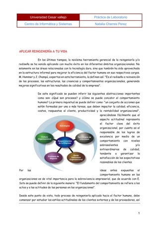 Universidad Cesar vallejo Práctica de Laboratorio 
Centro de Informática y Sistemas Natalia Cherres Perez 
1 
APLICAR REINGENIERÍA A TU VIDA 
En los últimos tiempos, la novísima herramienta gerencial de la reingeniería y/o rediseño se ha venido aplicando con mucho éxito en los diferentes ámbitos organizacionales. No solamente en las áreas relacionadas con la tecnología dura, sino que también ha sido aprovechada en la estructura informal para mejorar la eficiencia del factor humano en sus respectivos cargos. M. Hammer y J. Champú, expertos en esta herramienta, la definen así: "Es el rediseño o reinvención de los procesos, las estructuras, las creencias y comportamientos organizacionales, generando mejoras significativas en los resultados de calidad de la empresa". 
De este significado se pueden inferir las siguientes abstracciones importantes como son: ¿Qué son procesos? y ¿Cómo se puede concebir el comportamiento humano? La primera inquietud se puede definir como: "un conjunto de acciones que están formadas por una o más tareas, que deben impactar la calidad, eficiencia, costos, respuestas al cliente, productividad y la rentabilidad organizacional", apreciándose fácilmente que el aspecto actitudinal representa el factor clave del éxito organizacional, por cuanto es el responsable de los logros de excelencia por medio de un comportamiento con niveles sobresalientes y/o extraordinarios de calidad, tendente a garantizar la satisfacción de las expectativas razonables de los clientes. 
Por las ideas antes expuestas el comportamiento humano en las organizaciones es de vital importancia para la sobrevivencia empresarial, que de acuerdo con E. Soto se puede definir de la siguiente manera: "El fundamento del comportamiento se refiere a los actos y a las actitudes de las personas en las organizaciones". 
Desde este punto de vista, todo proceso de reingeniería aplicado hacia el factor humano, debe comenzar por estudiar los estilos actitudinales de los clientes externos y de los proveedores, así  