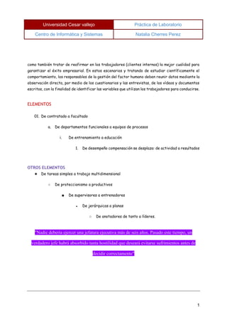 Universidad Cesar vallejo Práctica de Laboratorio 
Centro de Informática y Sistemas Natalia Cherres Perez 
1 
como también tratar de reafirmar en los trabajadores (clientes internos) la mejor cualidad para garantizar el éxito empresarial. En estos escenarios y tratando de estudiar científicamente el comportamiento, los responsables de la gestión del factor humano deben reunir datos mediante la observación directa, por medio de los cuestionarios y las entrevistas, de los vídeos y documentos escritos, con la finalidad de identificar las variables que utilizan los trabajadores para conducirse. 
ELEMENTOS 
01. De contratado a facultado 
a. De departamentos funcionales a equipos de procesos 
i. De entrenamiento a educación 
1. De desempeño compensación se desplaza: de actividad a resultados 
OTROS ELEMENTOS 
★ De tareas simples a trabajo multidimensional 
○ De proteccionismo a productivos 
■ De supervisores a entrenadores 
● De jerárquicas a planas 
○ De anotadores de tanto a líderes. 
"Nadie debería ejercer una jefatura ejecutiva más de seis años. Pasado este tiempo, un verdadero jefe habrá absorbido tanta hostilidad que deseará evitarse sufrimientos antes de decidir correctamente"  