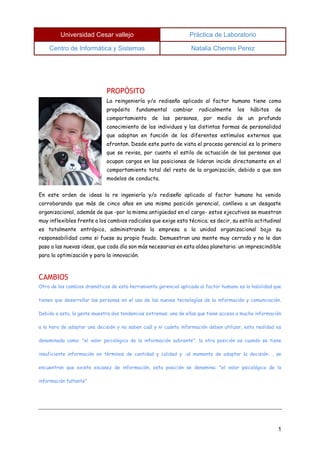 Universidad Cesar vallejo Práctica de Laboratorio 
Centro de Informática y Sistemas Natalia Cherres Perez 
1 
PROPÓSITO 
La reingeniería y/o rediseño aplicado al factor humano tiene como propósito fundamental cambiar radicalmente los hábitos de comportamiento de las personas, por medio de un profundo conocimiento de los individuos y las distintas formas de personalidad que adoptan en función de los diferentes estímulos externos que afrontan. Desde este punto de vista el proceso gerencial es lo primero que se revisa, por cuanto el estilo de actuación de las personas que ocupan cargos en las posiciones de lideran incide directamente en el comportamiento total del resto de la organización, debido a que son modelos de conducta. 
En este orden de ideas la re ingeniería y/o rediseño aplicado al factor humano ha venido corroborando que más de cinco años en una misma posición gerencial, conlleva a un desgaste organizacional, además de que -por la misma antigüedad en el cargo- estos ejecutivos se muestran muy inflexibles frente a los cambios radicales que exige esta técnica; es decir, su estilo actitudinal es totalmente entrópico, administrando la empresa o la unidad organizacional bajo su responsabilidad como si fuese su propio feudo. Demuestran una mente muy cerrada y no le dan paso a las nuevas ideas, que cada día son más necesarias en esta aldea planetaria: un imprescindible para la optimización y para la innovación. 
CAMBIOS 
Otro de los cambios dramáticos de esta herramienta gerencial aplicada al factor humano es la habilidad que tienen que desarrollar las personas en el uso de las nuevas tecnologías de la información y comunicación. Debido a esto, la gente muestra dos tendencias extremas: una de ellas que tiene acceso a mucha información a la hora de adoptar una decisión y no saben cuál y ni cuánta información deben utilizar, esta realidad es denominada como: "el valor psicológico de la información sobrante"; la otra posición es cuando se tiene insuficiente información en términos de cantidad y calidad y -al momento de adoptar la decisión- , se encuentran que existe escasez de información, esta posición se denomina: "el valor psicológico de la información faltante". 
 